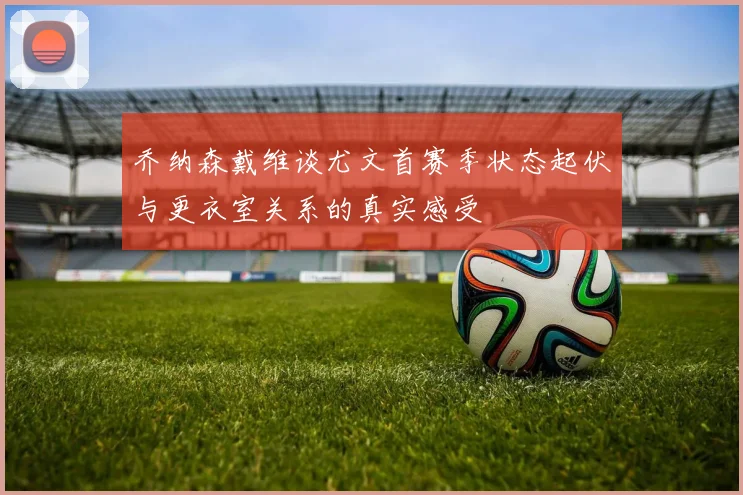 乔纳森戴维谈尤文首赛季状态起伏与更衣室关系的真实感受
