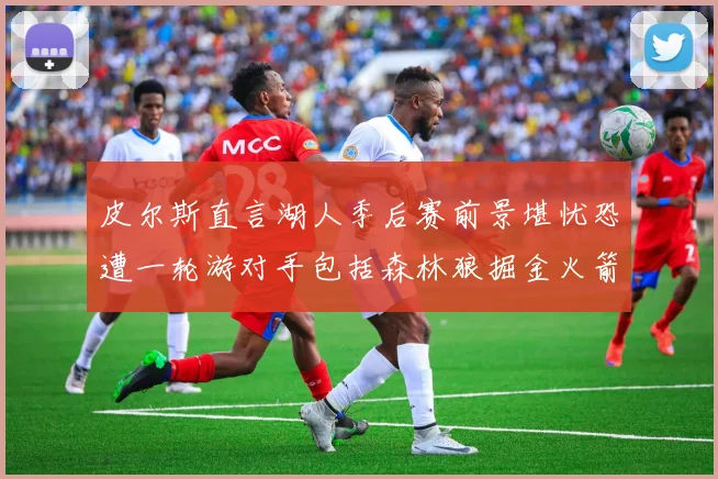 皮尔斯直言湖人季后赛前景堪忧恐遭一轮游对手包括森林狼掘金火箭