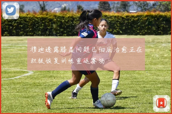 穆迪透露膝盖问题已彻底治愈正在积极恢复训练重返赛场