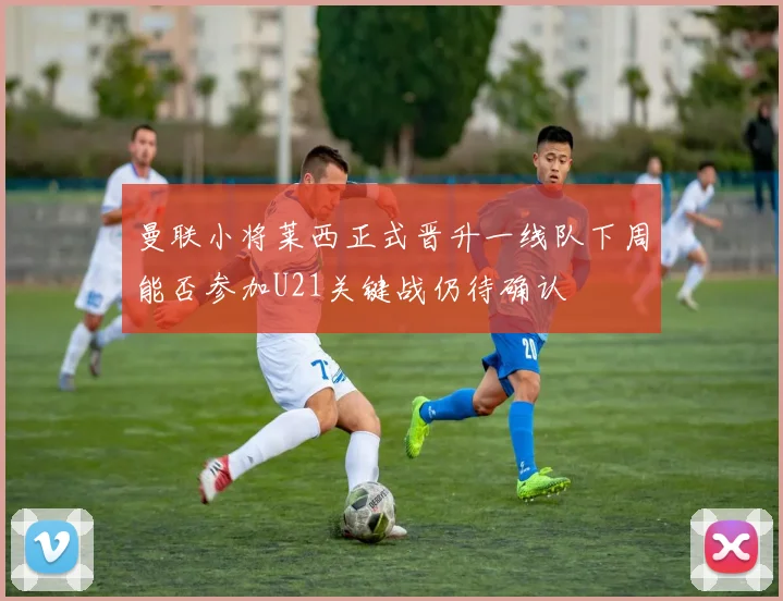 曼联小将莱西正式晋升一线队下周能否参加U21关键战仍待确认