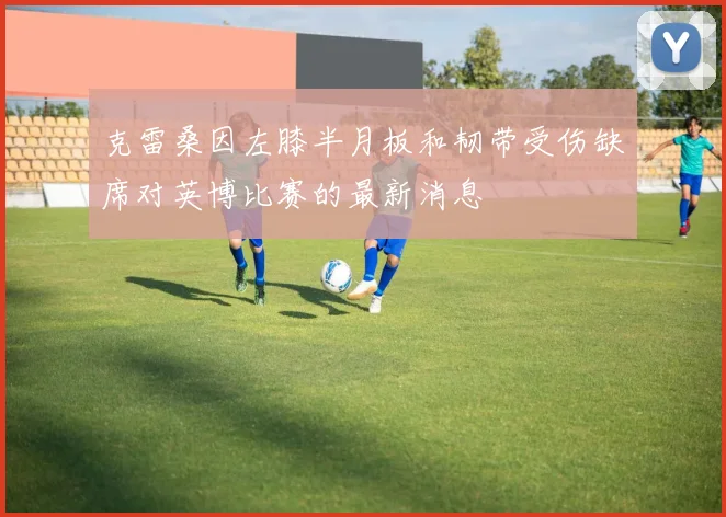 克雷桑因左膝半月板和韧带受伤缺席对英博比赛的最新消息
