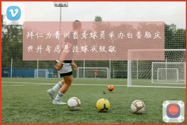 拜仁为青训首秀球员举办白香肠庆典并考虑悬挂球衣致敬