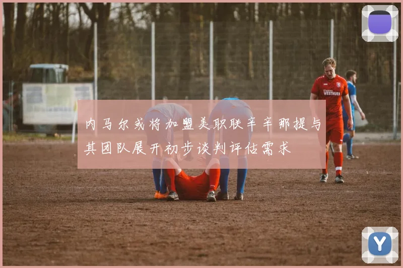 内马尔或将加盟美职联辛辛那提与其团队展开初步谈判评估需求