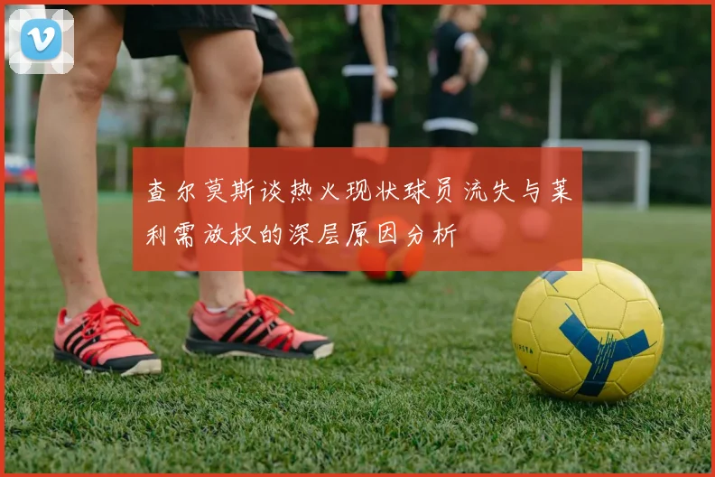 查尔莫斯谈热火现状球员流失与莱利需放权的深层原因分析
