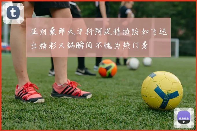 亚利桑那大学科阿皮特协防如飞送出精彩火锅瞬间不愧为热门秀