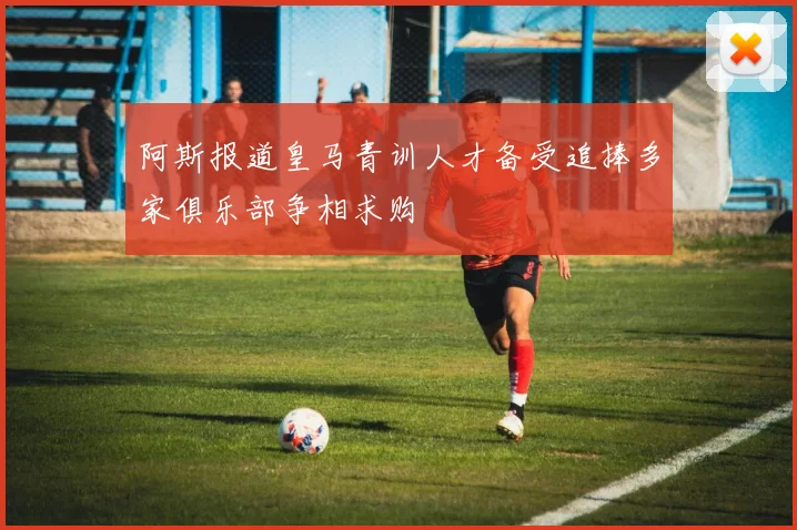 阿斯报道皇马青训人才备受追捧多家俱乐部争相求购