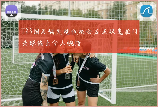 U23国足错失绝佳机会后点双鬼拍门头球偏出令人惋惜