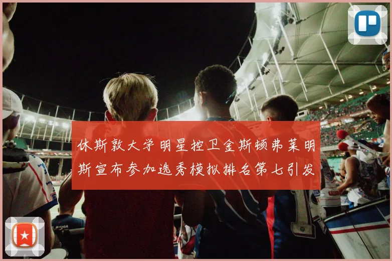 休斯敦大学明星控卫金斯顿弗莱明斯宣布参加选秀模拟排名第七引发关注
