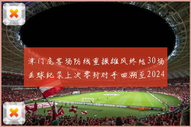 津门虎客场防线重振雄风终结30场丢球纪录上次零封对手回溯至2024年